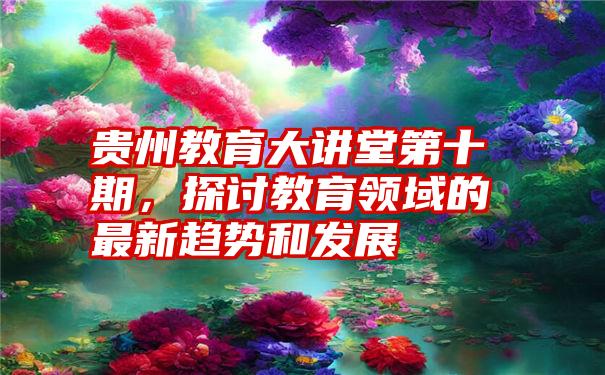 贵州教育大讲堂第十期，探讨教育领域的最新趋势和发展