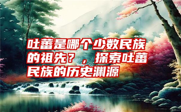 吐蕃是哪个少数民族的祖先？，探索吐蕃民族的历史渊源