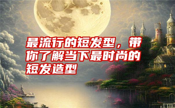 最流行的短发型，带你了解当下最时尚的短发造型