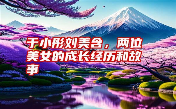 于小彤刘美含，两位美女的成长经历和故事