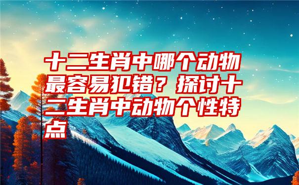 十二生肖中哪个动物最容易犯错？探讨十二生肖中动物个性特点