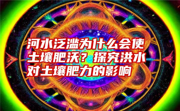 河水泛滥为什么会使土壤肥沃？探究洪水对土壤肥力的影响