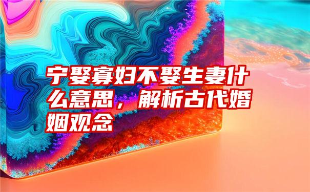 宁娶寡妇不娶生妻什么意思，解析古代婚姻观念