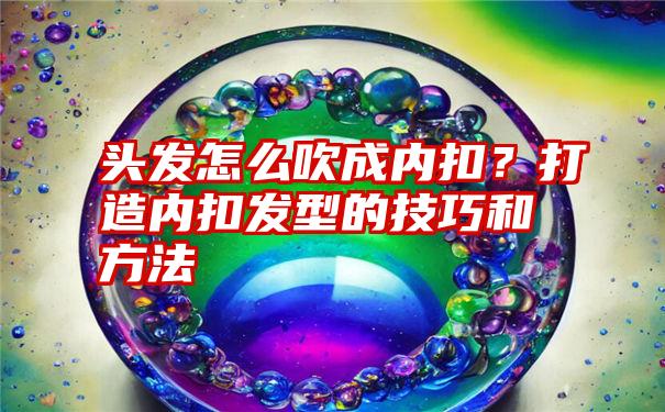 头发怎么吹成内扣？打造内扣发型的技巧和方法