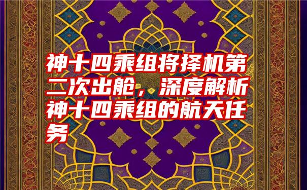 神十四乘组将择机第二次出舱，深度解析神十四乘组的航天任务