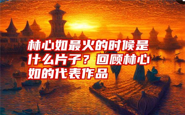 林心如最火的时候是什么片子？回顾林心如的代表作品