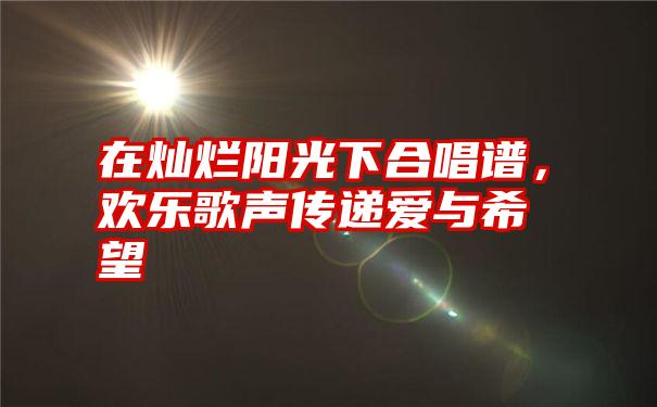 在灿烂阳光下合唱谱，欢乐歌声传递爱与希望