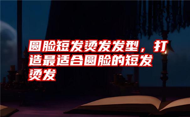 圆脸短发烫发发型，打造最适合圆脸的短发烫发