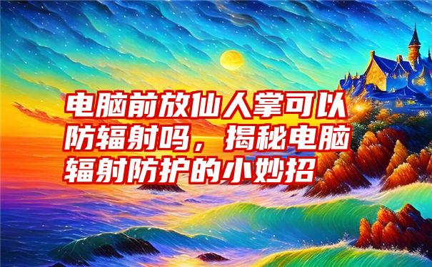 电脑前放仙人掌可以防辐射吗，揭秘电脑辐射防护的小妙招