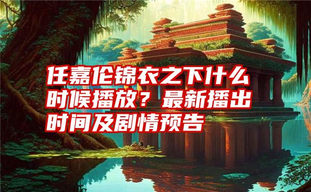 任嘉伦锦衣之下什么时候播放？最新播出时间及剧情预告