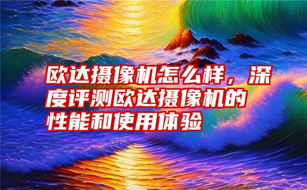 欧达摄像机怎么样，深度评测欧达摄像机的性能和使用体验