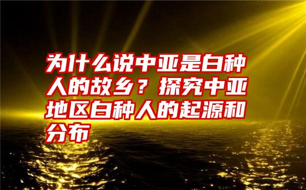 为什么说中亚是白种人的故乡？探究中亚地区白种人的起源和分布