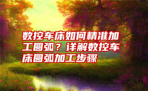 数控车床如何精准加工圆弧？详解数控车床圆弧加工步骤