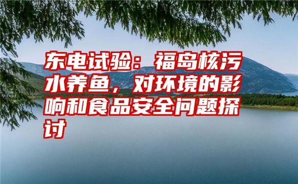 东电试验:福岛核污水养鱼,对环境的影响和食品安全问题探讨