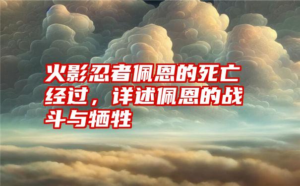 火影忍者佩恩的死亡经过，详述佩恩的战斗与牺牲