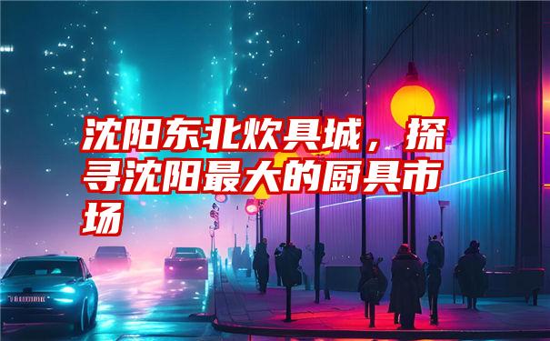 沈阳东北炊具城,探寻沈阳最大的厨具市场