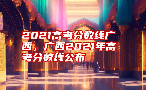 2021高考分数线广西，广西2021年高考分数线公布