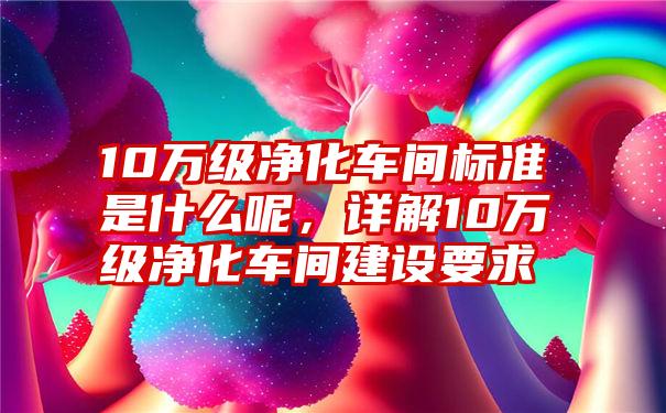 10万级净化车间标准是什么呢，详解10万级净化车间建设要求