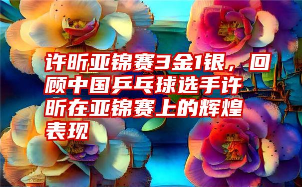 许昕亚锦赛3金1银,回顾中国乒乓球选手许昕在亚锦赛上的辉煌表现