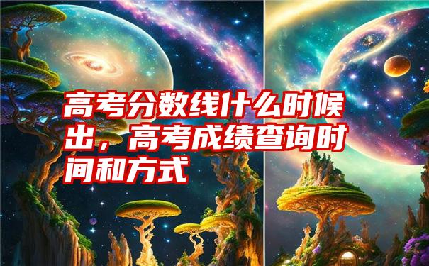 高考分数线什么时候出,高考成绩查询时间和方式