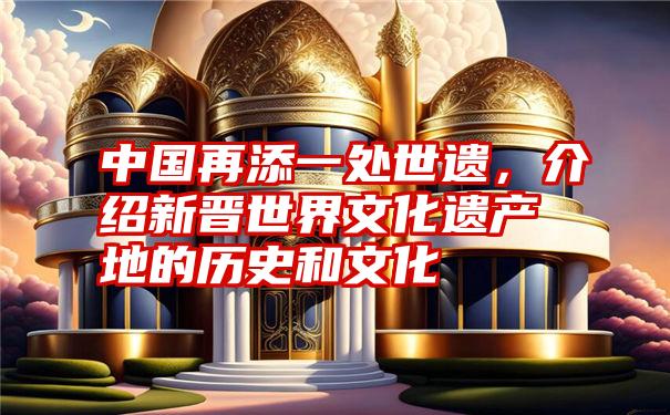 中国再添一处世遗，介绍新晋世界文化遗产地的历史和文化