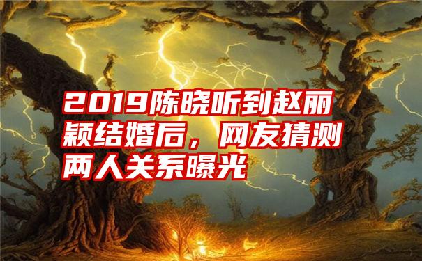 2019陈晓听到赵丽颖结婚后，网友猜测两人关系曝光