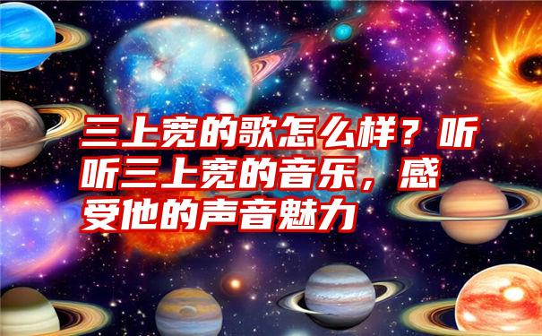 三上宽的歌怎么样？听听三上宽的音乐，感受他的声音魅力