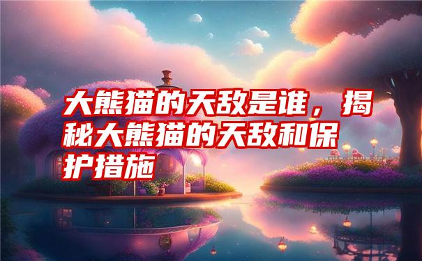 大熊猫的天敌是谁,揭秘大熊猫的天敌和保护措施