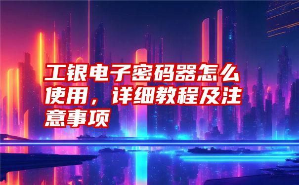 工银电子密码器怎么使用，详细教程及注意事项