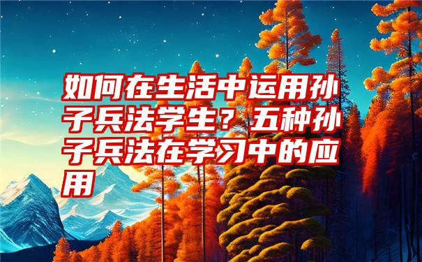 如何在生活中运用孙子兵法学生？五种孙子兵法在学习中的应用