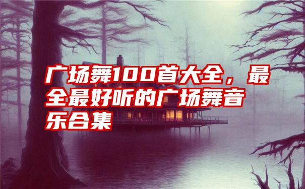 广场舞100首大全，最全最好听的广场舞音乐合集