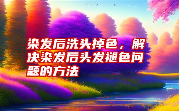 染发后洗头掉色，解决染发后头发褪色问题的方法