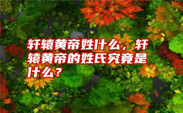 轩辕黄帝姓什么,轩辕黄帝的姓氏究竟是什么?