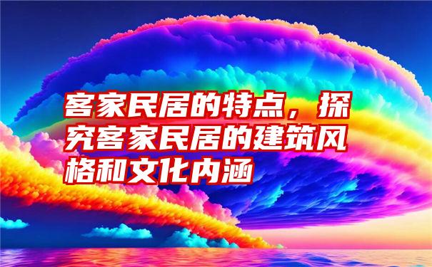 客家民居的特点，探究客家民居的建筑风格和文化内涵