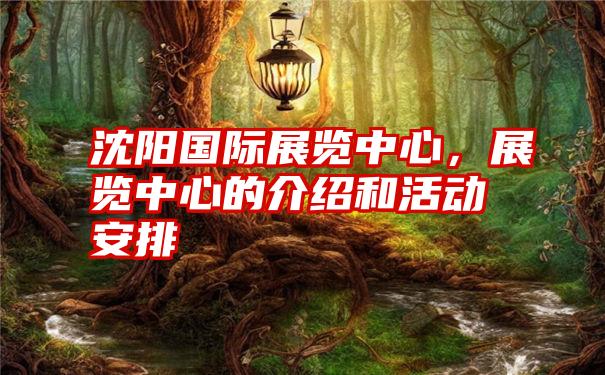 沈阳国际展览中心,展览中心的介绍和活动安排