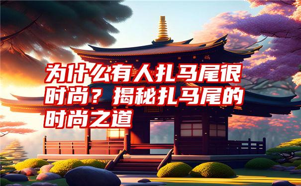 为什么有人扎马尾很时尚？揭秘扎马尾的时尚之道