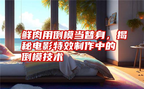 鲜肉用倒模当替身，揭秘电影特效制作中的倒模技术
