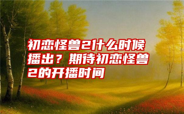 初恋怪兽2什么时候播出？期待初恋怪兽2的开播时间