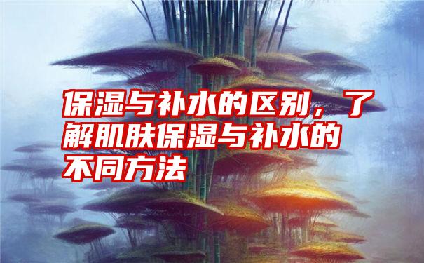 保湿与补水的区别，了解肌肤保湿与补水的不同方法