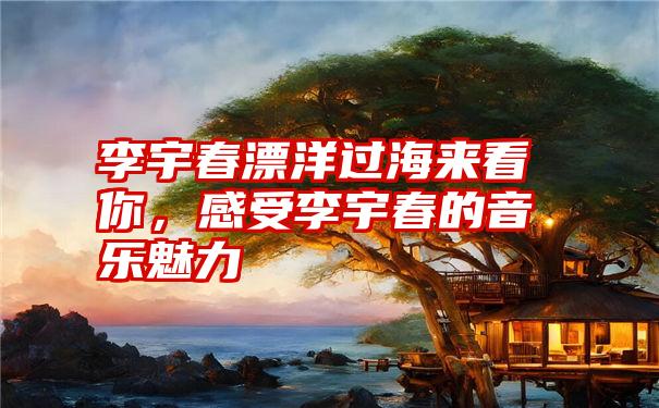 李宇春漂洋过海来看你,感受李宇春的音乐魅力