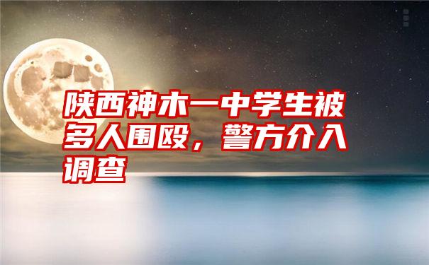 陕西神木一中学生被多人围殴，警方介入调查