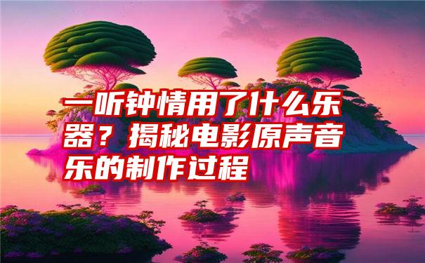 一听钟情用了什么乐器？揭秘电影原声音乐的制作过程