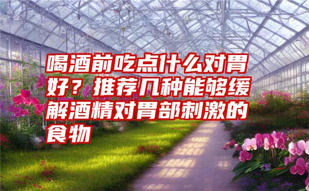 喝酒前吃点什么对胃好？推荐几种能够缓解酒精对胃部刺激的食物