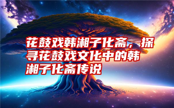 花鼓戏韩湘子化斋，探寻花鼓戏文化中的韩湘子化斋传说