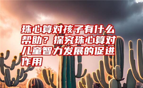 珠心算对孩子有什么帮助？探究珠心算对儿童智力发展的促进作用