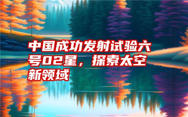 中国成功发射试验六号02星，探索太空新领域