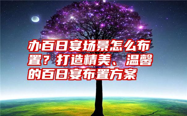 办百日宴场景怎么布置？打造精美、温馨的百日宴布置方案