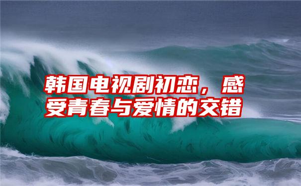 韩国电视剧初恋，感受青春与爱情的交错