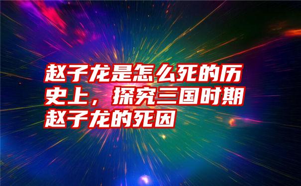 赵子龙是怎么死的历史上，探究三国时期赵子龙的死因