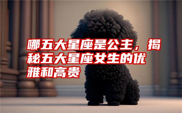 哪五大星座是公主，揭秘五大星座女生的优雅和高贵